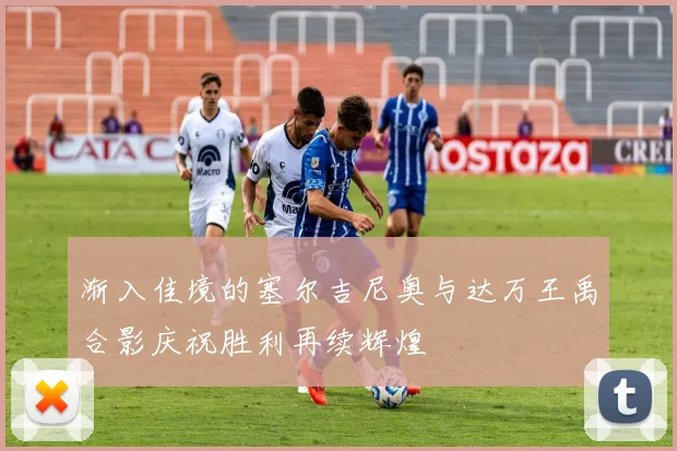 渐入佳境的塞尔吉尼奥与达万王禹合影庆祝胜利再续辉煌