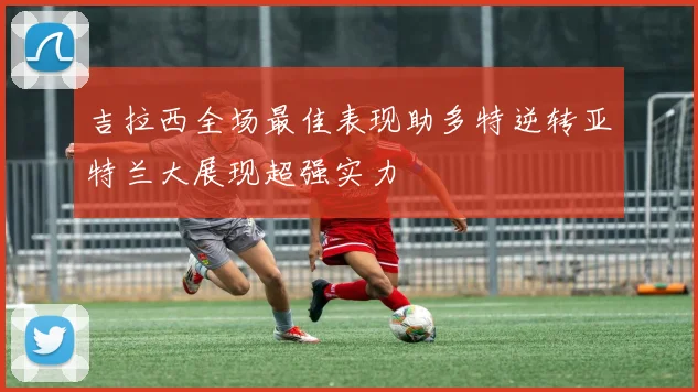 吉拉西全场最佳表现助多特逆转亚特兰大展现超强实力