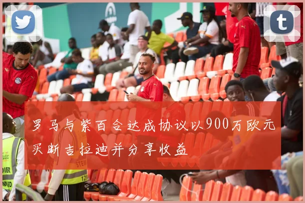 罗马与紫百合达成协议以900万欧元买断吉拉迪并分享收益