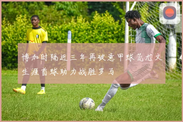 博加时隔近三年再破意甲球荒尤文生涯首球助力战胜罗马