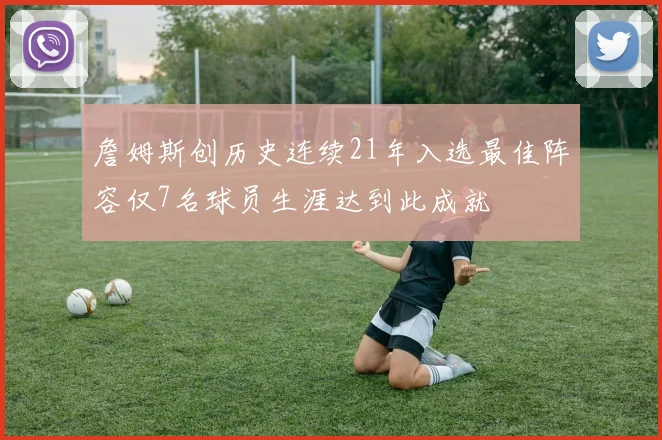 詹姆斯创历史连续21年入选最佳阵容仅7名球员生涯达到此成就