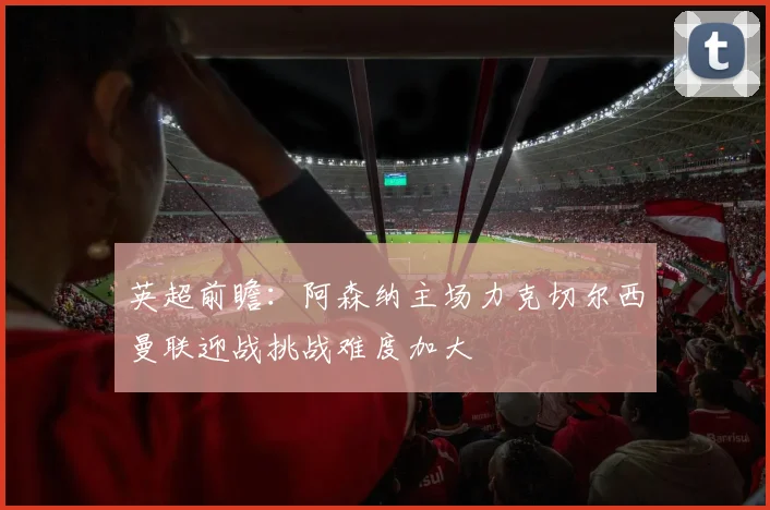 英超前瞻：阿森纳主场力克切尔西曼联迎战挑战难度加大