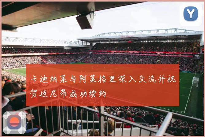 卡迪纳莱与阿莱格里深入交流并祝贺迈尼昂成功续约