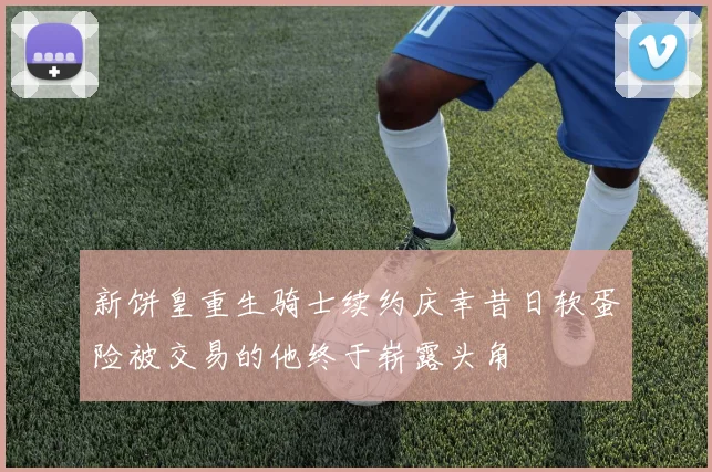 新饼皇重生骑士续约庆幸昔日软蛋险被交易的他终于崭露头角