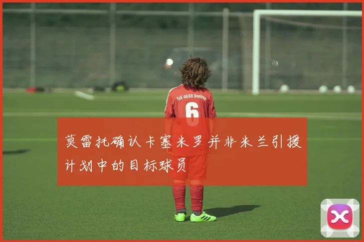 莫雷托确认卡塞米罗并非米兰引援计划中的目标球员