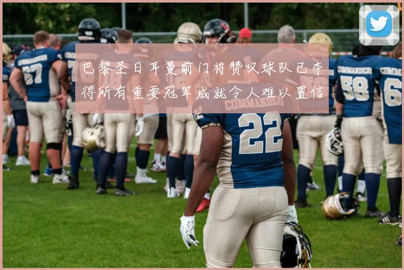 巴黎圣日耳曼前门将赞叹球队已夺得所有重要冠军成就令人难以置信