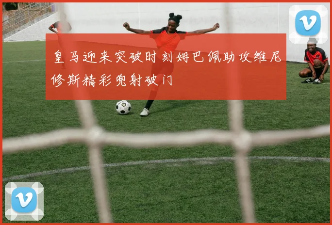 皇马迎来突破时刻姆巴佩助攻维尼修斯精彩兜射破门