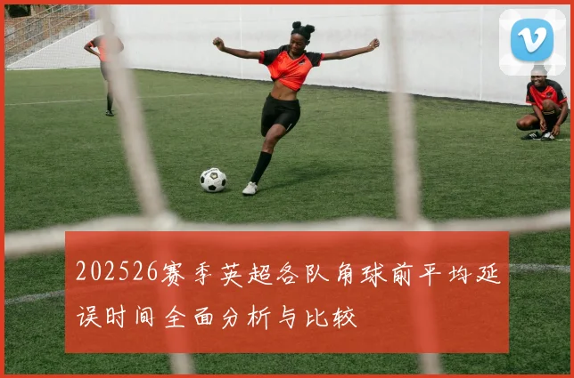 202526赛季英超各队角球前平均延误时间全面分析与比较