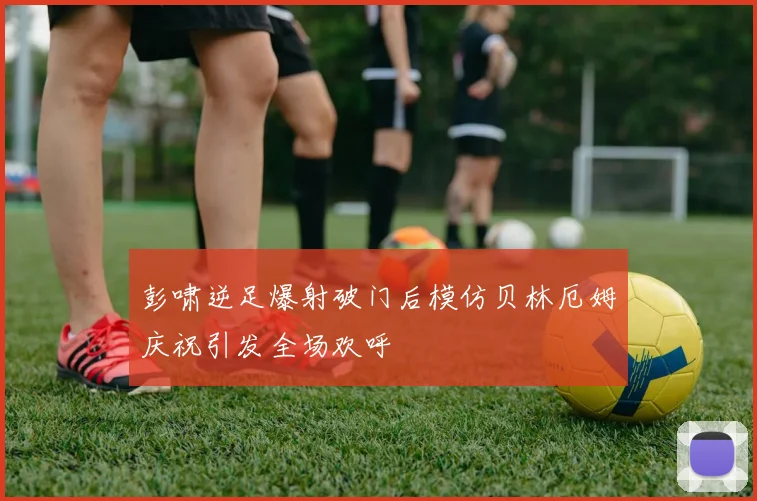 彭啸逆足爆射破门后模仿贝林厄姆庆祝引发全场欢呼