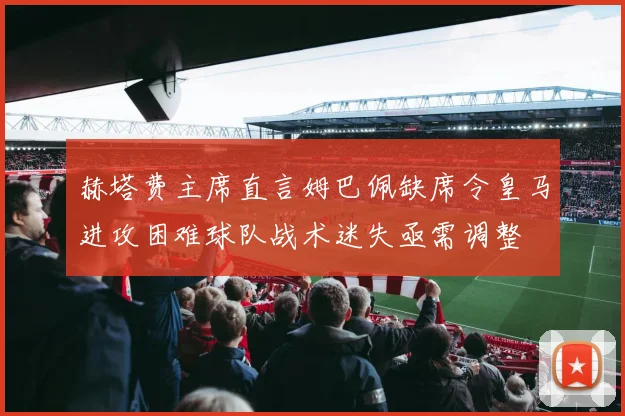 赫塔费主席直言姆巴佩缺席令皇马进攻困难球队战术迷失亟需调整