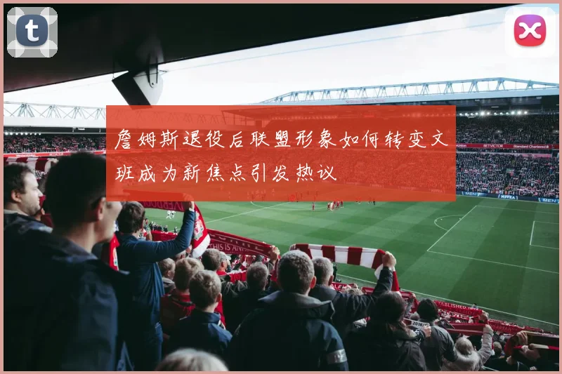 詹姆斯退役后联盟形象如何转变文班成为新焦点引发热议