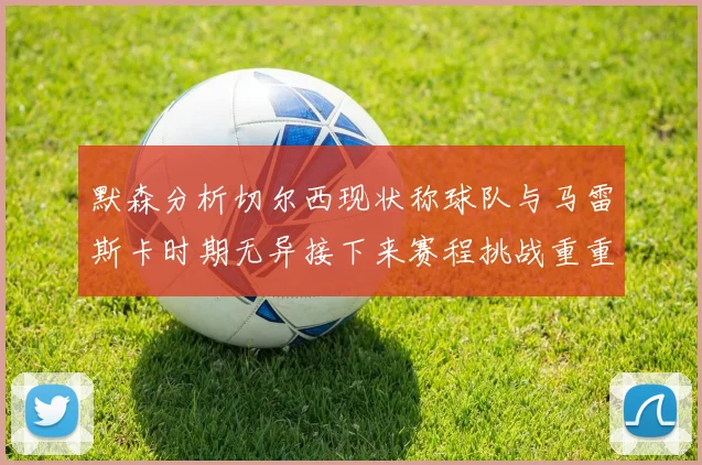 默森分析切尔西现状称球队与马雷斯卡时期无异接下来赛程挑战重重