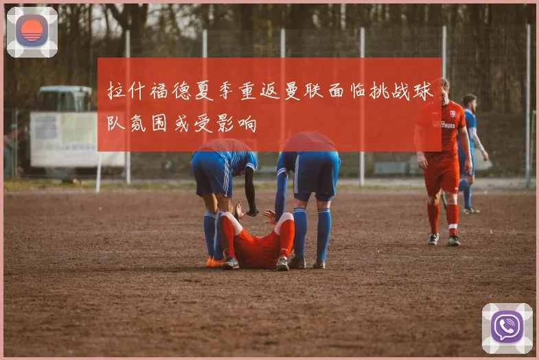 拉什福德夏季重返曼联面临挑战球队氛围或受影响