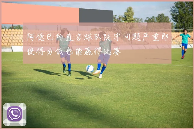 阿德巴约直言球队防守问题严重即使得分低也能赢得比赛
