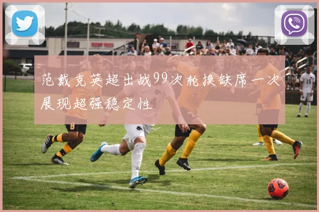 范戴克英超出战99次轮换缺席一次展现超强稳定性