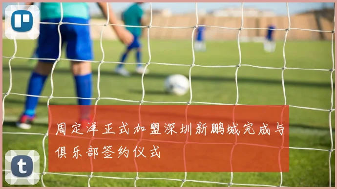 周定洋正式加盟深圳新鹏城完成与俱乐部签约仪式