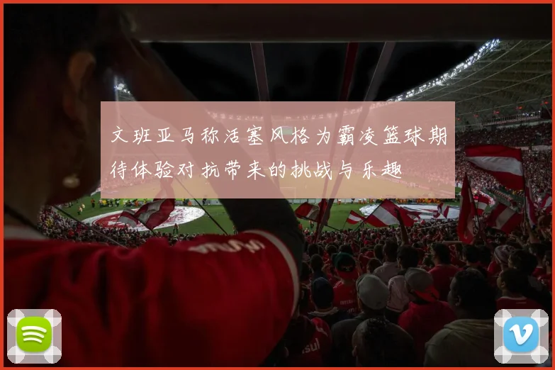 文班亚马称活塞风格为霸凌篮球期待体验对抗带来的挑战与乐趣