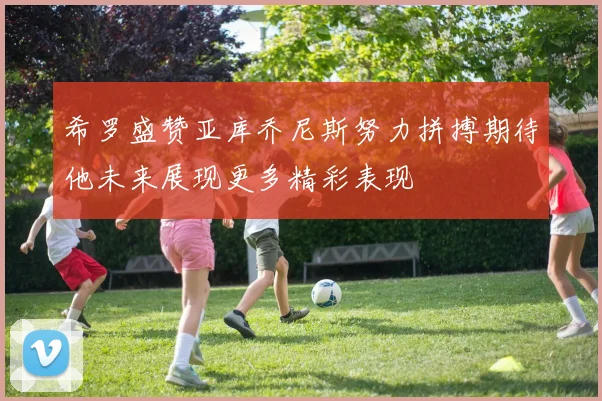 希罗盛赞亚库乔尼斯努力拼搏期待他未来展现更多精彩表现