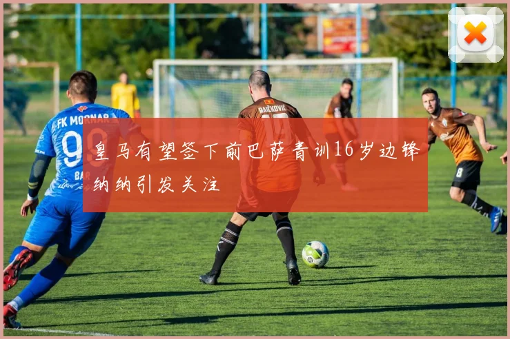 皇马有望签下前巴萨青训16岁边锋纳纳引发关注