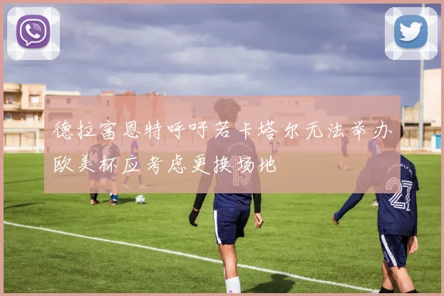 德拉富恩特呼吁若卡塔尔无法举办欧美杯应考虑更换场地