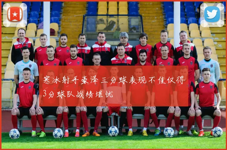 寒冰射手豪泽三分球表现不佳仅得3分球队战绩堪忧