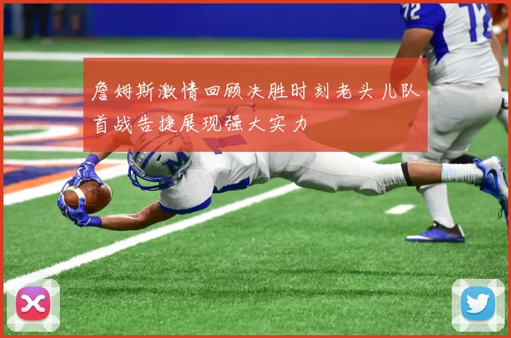 詹姆斯激情回顾决胜时刻老头儿队首战告捷展现强大实力